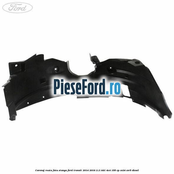 Carenaj roata fata stanga Ford Transit 2014-2018 2.2 TDCi 4x4 155 cp Carenaj roata fata stanga Ford Transit 2014-2018 2.2 TDCi 4x4 155 cp CV24, CVR5 diesel