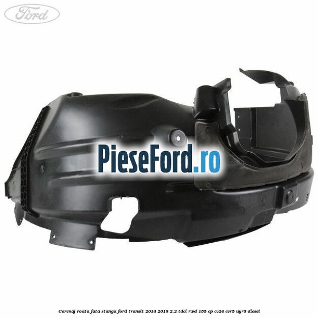 Carenaj roata fata stanga Ford Transit 2014-2018 2.2 TDCi RWD 155 cp CV24, CVR5, UYR6 diesel