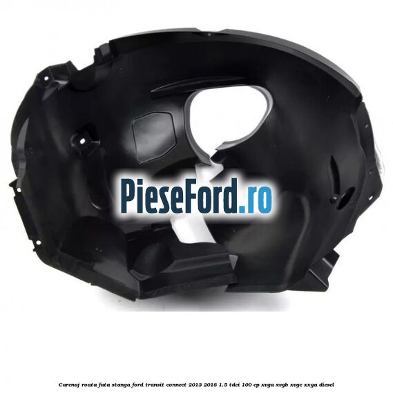 Carenaj roata fata stanga Ford Transit Connect 2013-2018 1.5 TDCi 100 cp XVGA, XVGB, XVGC, XXGA diesel