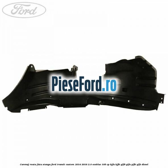 Carenaj roata fata stanga Ford Transit Custom 2014-2018 2.0 EcoBlue 105 cp BJFA, BJFB, YLF6, YLFA, YLFB, YLFS diesel