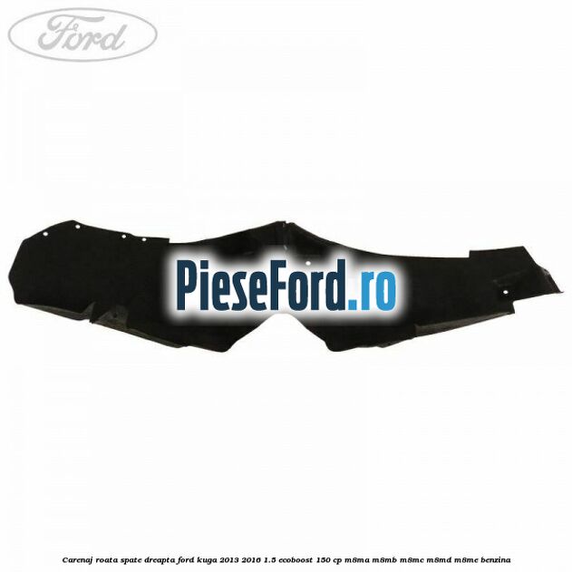 Carenaj roata spate dreapta Ford Kuga 2013-2016 1.5 EcoBoost 150 cp Carenaj roata spate dreapta Ford Kuga 2013-2016 1.5 EcoBoost 150 cp M8MA, M8MB, M8MC, M8MD, M8ME benzina