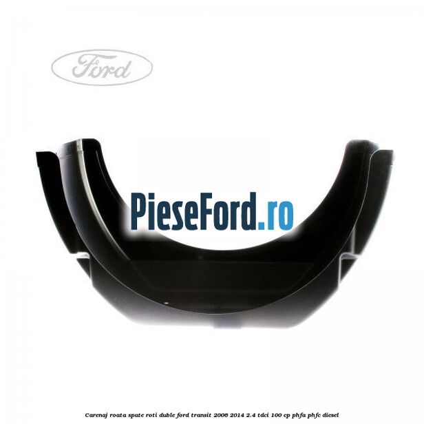 Carenaj roata spate roti duble Ford Transit 2006-2014 2.4 TDCi 100 cp Carenaj roata spate roti duble Ford Transit 2006-2014 2.4 TDCi 100 cp PHFA, PHFC diesel