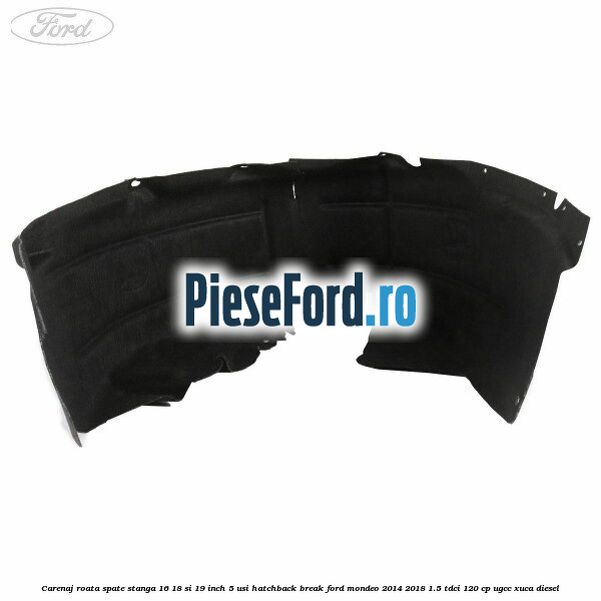 Carenaj roata spate stanga 16, 18 si 19 inch, 5 usi hatchback/break Ford Mondeo 2014-2018 1.5 TDCi 120 cp UGCC, XUCA diesel