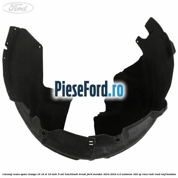 Carenaj roata spate stanga 16, 18 si 19 inch, 5 usi hatchback/break Ford Mondeo 2014-2018 2.0 EcoBoost 203 cp Carenaj roata spate stanga 16, 18 si 19 inch, 5 usi hatchback/break Ford Mondeo 2014-2018 2.0 EcoBoost 203 cp TNCA, TNCB, TNCD, TNCF benzina