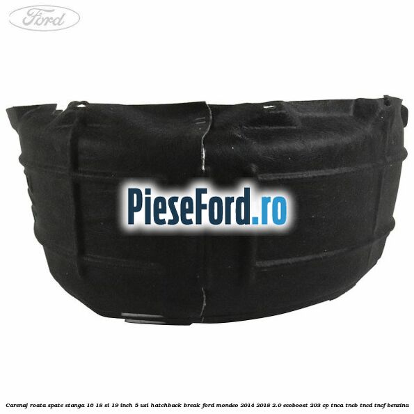 Carenaj roata spate stanga 16, 18 si 19 inch, 5 usi hatchback/break Ford Mondeo 2014-2018 2.0 EcoBoost 203 cp Carenaj roata spate stanga 16, 18 si 19 inch, 5 usi hatchback/break Ford Mondeo 2014-2018 2.0 EcoBoost 203 cp TNCA, TNCB, TNCD, TNCF benzina