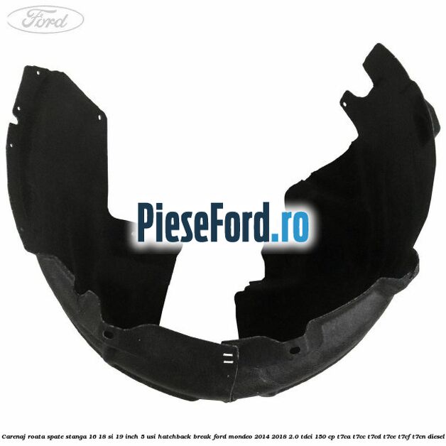 Carenaj roata spate stanga 16, 18 si 19 inch, 5 usi hatchback/break Ford Mondeo 2014-2018 2.0 TDCi 150 cp Carenaj roata spate stanga 16, 18 si 19 inch, 5 usi hatchback/break Ford Mondeo 2014-2018 2.0 TDCi 150 cp T7CA, T7CC, T7CD, T7CE, T7CF, T7CN diesel