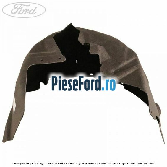 Carenaj roata spate stanga 16,18 si 19 inch, 4 usi berlina Ford Mondeo 2014-2018 2.0 TDCi 180 cp Carenaj roata spate stanga 16,18 si 19 inch, 4 usi berlina Ford Mondeo 2014-2018 2.0 TDCi 180 cp T8CA, T8CC, T8CD, T8CL diesel