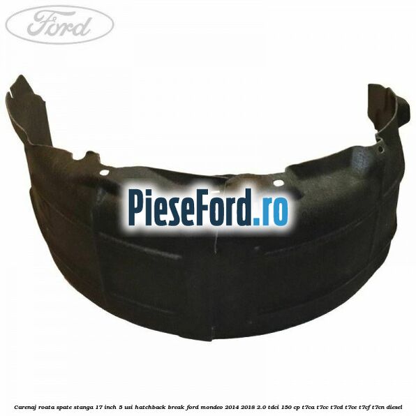 Carenaj roata spate stanga 17 inch 5 usi hatchback/break Ford Mondeo 2014-2018 2.0 TDCi 150 cp Carenaj roata spate stanga 17 inch 5 usi hatchback/break Ford Mondeo 2014-2018 2.0 TDCi 150 cp T7CA, T7CC, T7CD, T7CE, T7CF, T7CN diesel