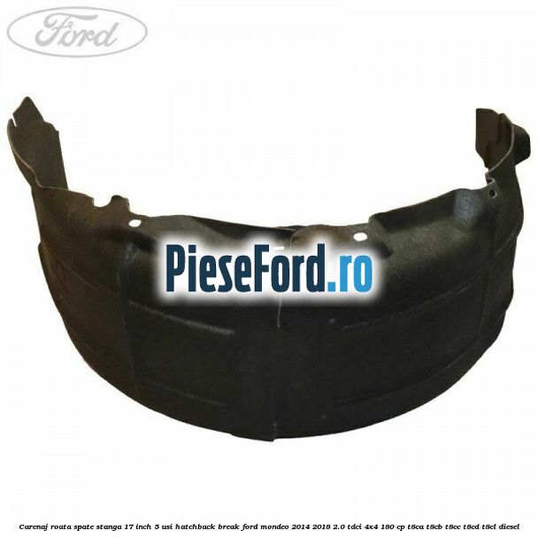 Carenaj roata spate stanga 17 inch 5 usi hatchback/break Ford Mondeo 2014-2018 2.0 TDCi 4x4 180 cp Carenaj roata spate stanga 17 inch 5 usi hatchback/break Ford Mondeo 2014-2018 2.0 TDCi 4x4 180 cp T8CA, T8CB, T8CC, T8CD, T8CL diesel