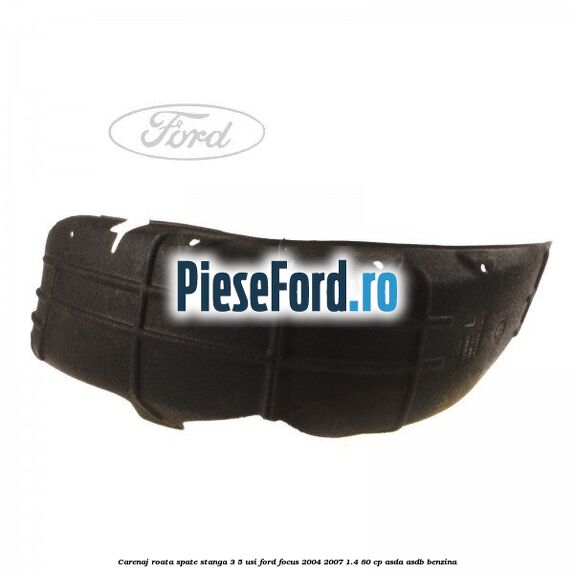 Carenaj roata spate stanga 3/5 usi Ford Focus 2004-2007 1.4 80 cp Carenaj roata spate stanga 3/5 usi Ford Focus 2004-2007 1.4 80 cp ASDA, ASDB benzina