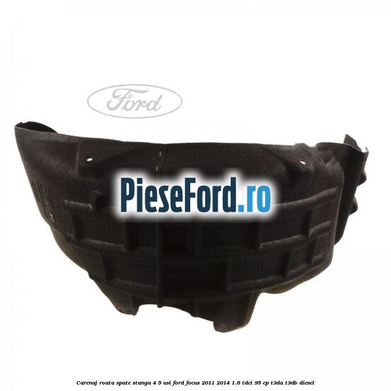 Carenaj roata spate stanga 4/5 usi Ford Focus 2011-2014 1.6 TDCi 95 cp Carenaj roata spate stanga 4/5 usi Ford Focus 2011-2014 1.6 TDCi 95 cp T3DA, T3DB diesel