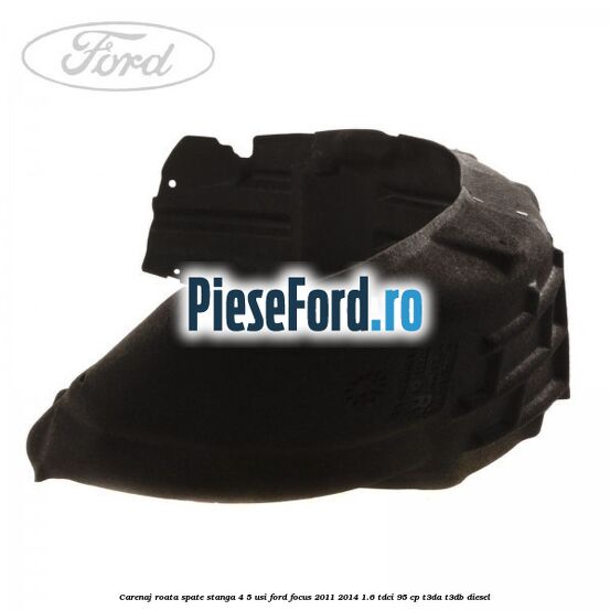 Carenaj roata spate stanga 4/5 usi Ford Focus 2011-2014 1.6 TDCi 95 cp Carenaj roata spate stanga 4/5 usi Ford Focus 2011-2014 1.6 TDCi 95 cp T3DA, T3DB diesel