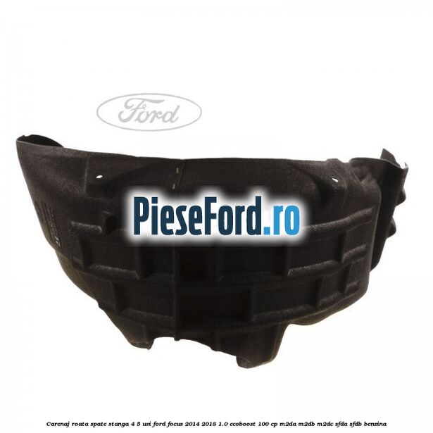 Carenaj roata spate stanga 4/5 usi Ford Focus 2014-2018 1.0 EcoBoost 100 cp Carenaj roata spate stanga 4/5 usi Ford Focus 2014-2018 1.0 EcoBoost 100 cp M2DA, M2DB, M2DC, SFDA, SFDB benzina