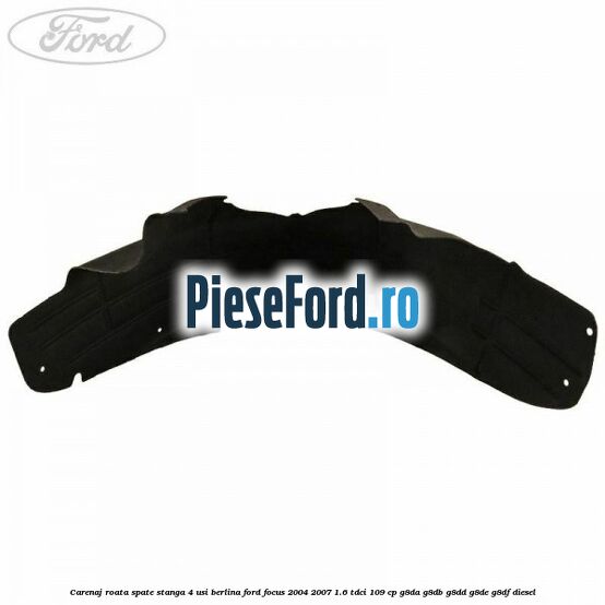 Carenaj roata spate stanga 4 usi berlina Ford Focus 2004-2007 1.6 TDCi 109 cp Carenaj roata spate stanga 4 usi berlina Ford Focus 2004-2007 1.6 TDCi 109 cp G8DA, G8DB, G8DD, G8DE, G8DF diesel