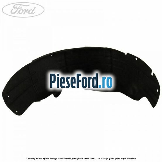 Carenaj roata spate stanga 5 usi combi Ford Focus 2008-2011 1.8 125 cp Carenaj roata spate stanga 5 usi combi Ford Focus 2008-2011 1.8 125 cp Q7DA, QQDA, QQDB benzina