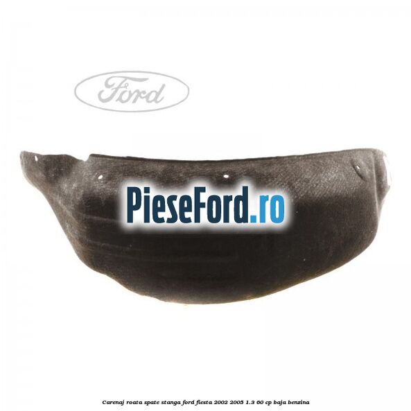 Carenaj roata spate stanga Ford Fiesta 2002-2005 1.3 60 cp Carenaj roata spate stanga Ford Fiesta 2002-2005 1.3 60 cp BAJA benzina
