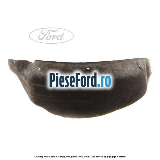 Carenaj roata spate stanga Ford Fiesta 2005-2008 1.25 16V 75 cp FUJA, FUJB benzina