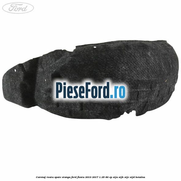 Carenaj roata spate stanga Ford Fiesta 2013-2017 1.25 60 cp STJA, STJB, STJC, STJD benzina