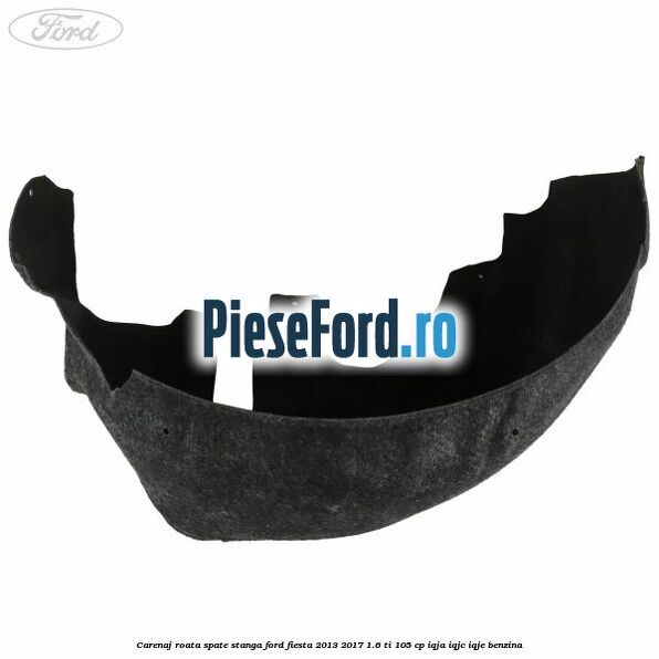 Carenaj roata spate stanga Ford Fiesta 2013-2017 1.6 Ti 105 cp IQJA, IQJC, IQJE benzina