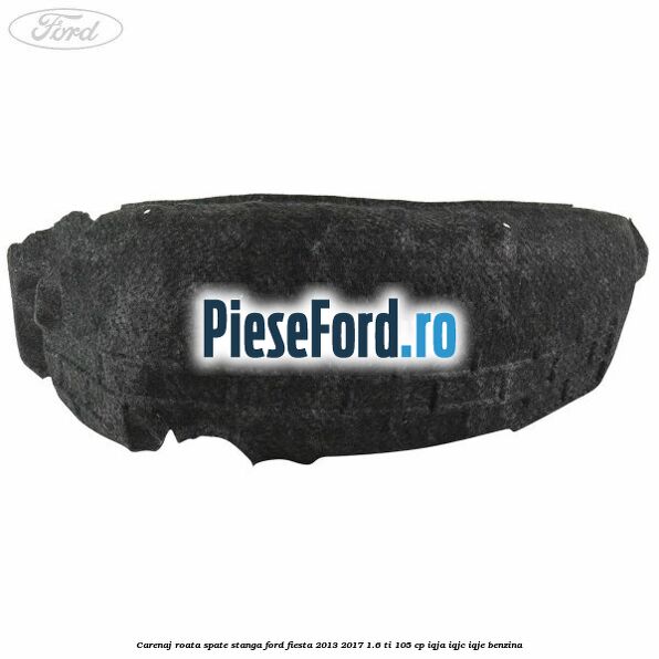 Carenaj roata spate stanga Ford Fiesta 2013-2017 1.6 Ti 105 cp IQJA, IQJC, IQJE benzina