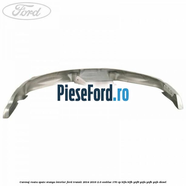 Carenaj roata spate stanga interior Ford Transit 2014-2018 2.0 EcoBlue 170 cp BLFA, BLFB, YNF6, YNFA, YNFB, YNFS diesel