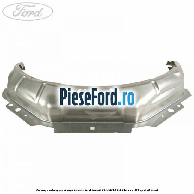 Carenaj roata spate stanga interior Ford Transit 2014-2018 2.2 TDCi RWD 100 cp DRR5 diesel