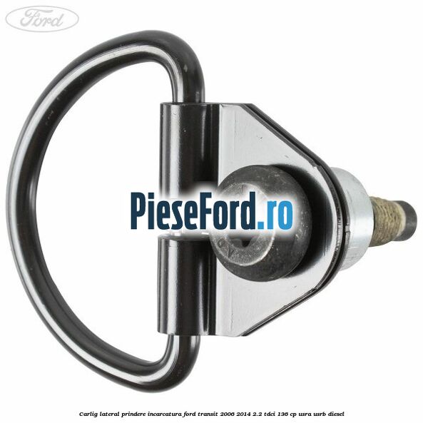 Carlig lateral prindere incarcatura Ford Transit 2006-2014 2.2 TDCi 136 cp USRA, USRB diesel