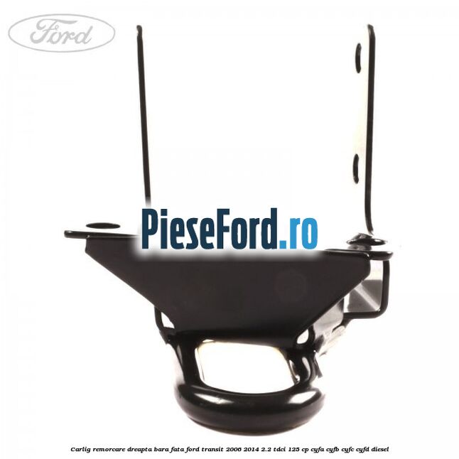 Carlig remorcare dreapta bara fata Ford Transit 2006-2014 2.2 TDCi 125 cp CYFA, CYFB, CYFC, CYFD diesel