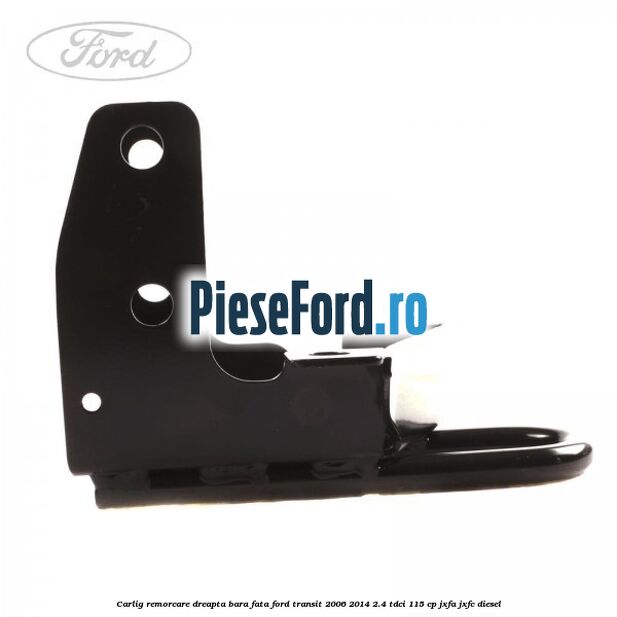 Carlig remorcare dreapta bara fata Ford Transit 2006-2014 2.4 TDCi 115 cp Carlig remorcare dreapta bara fata Ford Transit 2006-2014 2.4 TDCi 115 cp JXFA, JXFC diesel