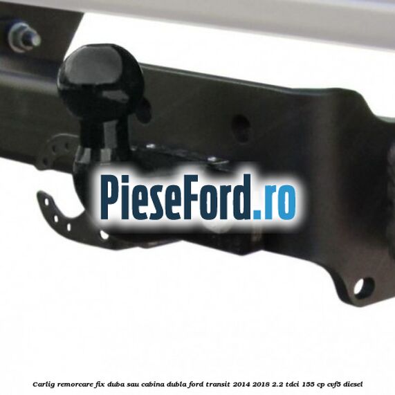 Carlig remorcare fix duba sau cabina dubla Ford Transit 2014-2018 2.2 TDCi 155 cp CVF5 diesel
