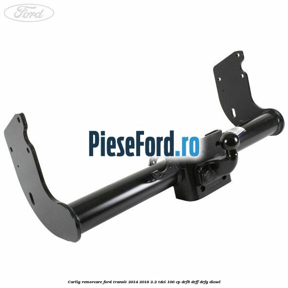 Carlig remorcare Ford Transit 2014-2018 2.2 TDCi 100 cp DRF5, DRFF, DRFG diesel
