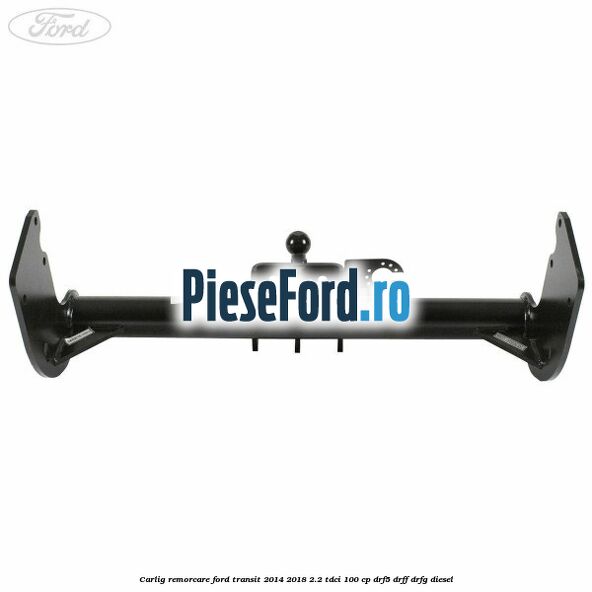 Carlig remorcare Ford Transit 2014-2018 2.2 TDCi 100 cp DRF5, DRFF, DRFG diesel