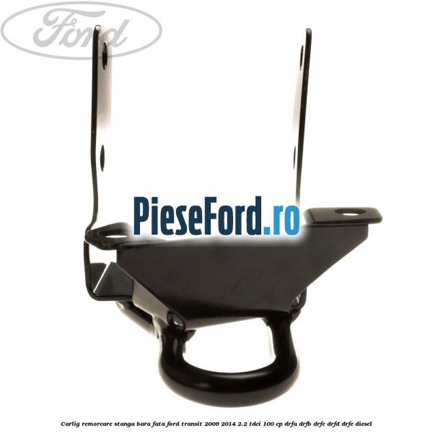 Carlig remorcare stanga bara fata Ford Transit 2006-2014 2.2 TDCi 100 cp Carlig remorcare stanga bara fata Ford Transit 2006-2014 2.2 TDCi 100 cp DRFA, DRFB, DRFC, DRFD, DRFE diesel