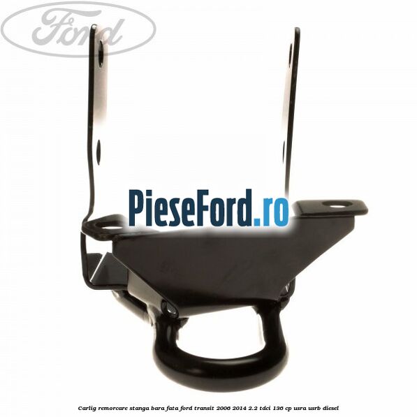 Carlig remorcare stanga bara fata Ford Transit 2006-2014 2.2 TDCi 136 cp USRA, USRB diesel
