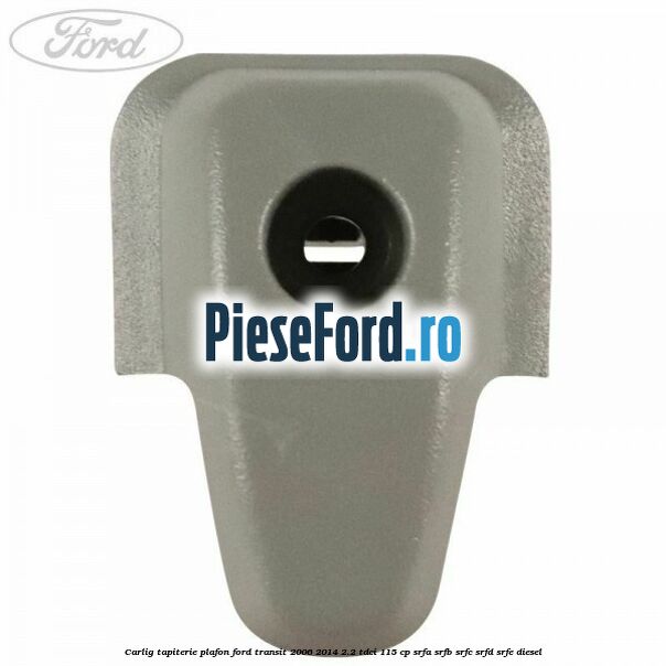 Carlig tapiterie plafon Ford Transit 2006-2014 2.2 TDCi 115 cp SRFA, SRFB, SRFC, SRFD, SRFE diesel