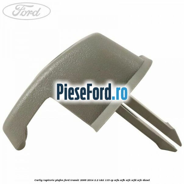 Carlig tapiterie plafon Ford Transit 2006-2014 2.2 TDCi 115 cp SRFA, SRFB, SRFC, SRFD, SRFE diesel