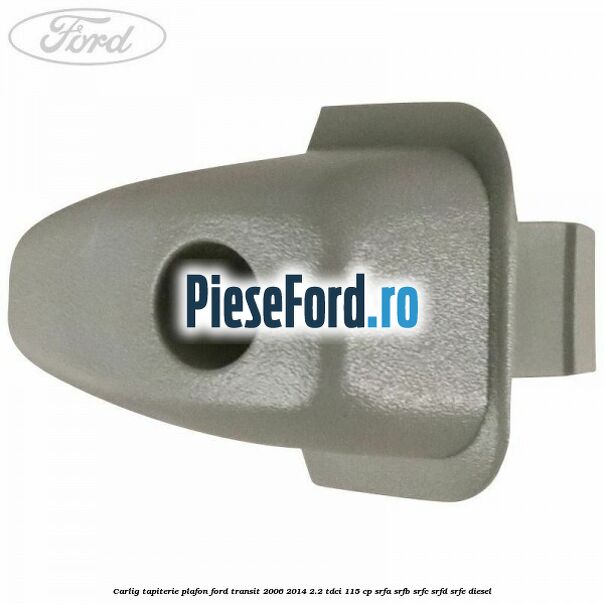 Carlig tapiterie plafon Ford Transit 2006-2014 2.2 TDCi 115 cp SRFA, SRFB, SRFC, SRFD, SRFE diesel