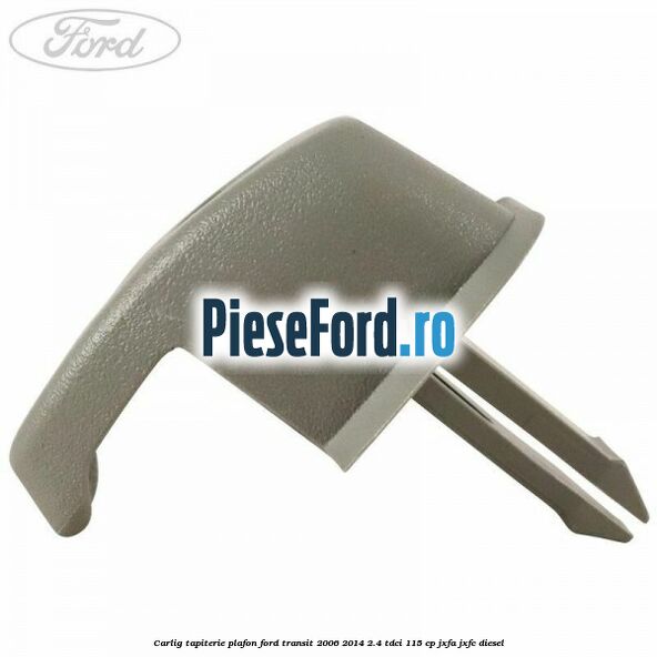 Carlig tapiterie plafon Ford Transit 2006-2014 2.4 TDCi 115 cp JXFA, JXFC diesel