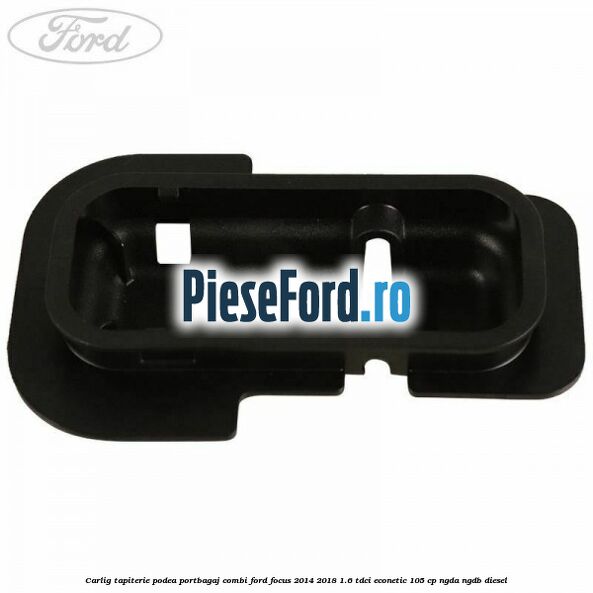 Carlig tapiterie podea portbagaj combi Ford Focus 2014-2018 1.6 TDCi ECOnetic 105 cp Carlig tapiterie podea portbagaj combi Ford Focus 2014-2018 1.6 TDCi ECOnetic 105 cp NGDA, NGDB diesel