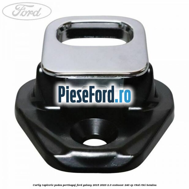 Carlig tapiterie podea portbagaj Ford Galaxy 2015-2023 2.0 EcoBoost 240 cp R9CD, R9CI benzina