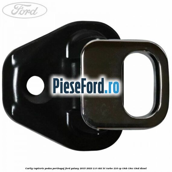Carlig tapiterie podea portbagaj Ford Galaxy 2015-2023 2.0 TDCi BI-Turbo 210 cp T9CB, T9CC, T9CD diesel