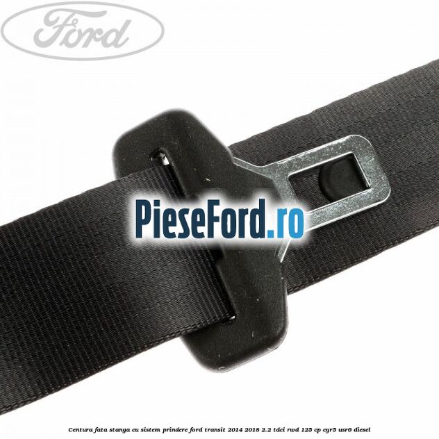 Centura fata stanga cu sistem prindere Ford Transit 2014-2018 2.2 TDCi RWD 125 cp CYR5, USR6 diesel