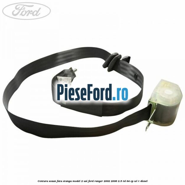 Centura scaun fata stanga model 2 usi Ford Ranger 2002-2006 2.5 TD 84 cp WL-T diesel