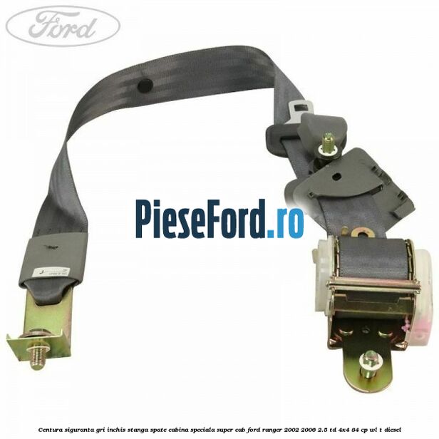 Centura siguranta gri inchis stanga spate cabina speciala Super Cab Ford Ranger 2002-2006 2.5 TD 4x4 84 cp Centura siguranta gri inchis stanga spate cabina speciala Super Cab Ford Ranger 2002-2006 2.5 TD 4x4 84 cp WL-T diesel