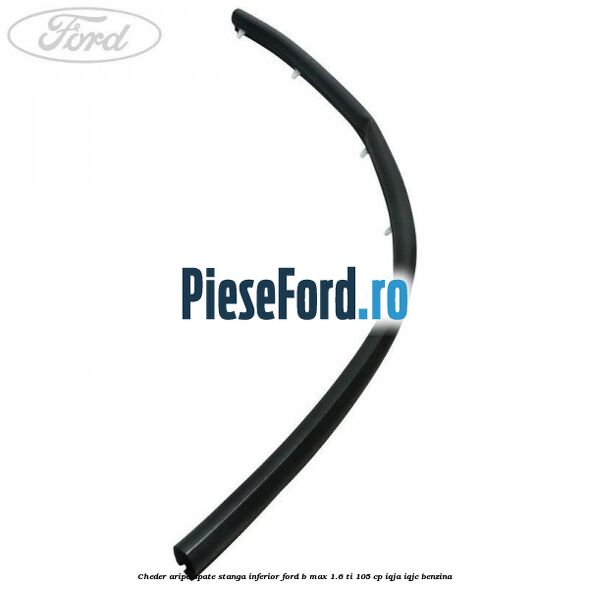 Cheder aripa spate stanga inferior Ford B-Max 1.6 Ti 105 cp IQJA, IQJC benzina