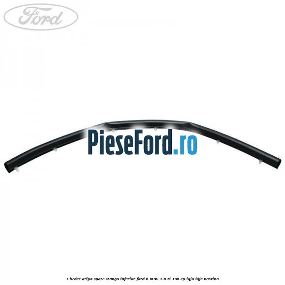Cheder aripa spate stanga inferior Ford B-Max 1.6 Ti 105 cp IQJA, IQJC benzina