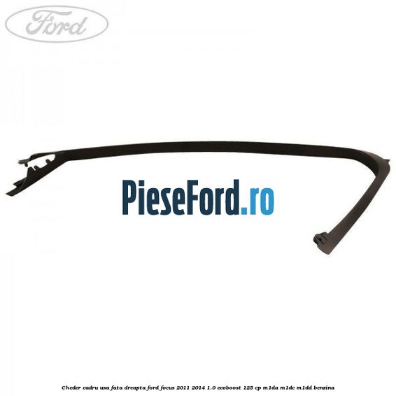 Cheder cadru usa fata dreapta Ford Focus 2011-2014 1.0 EcoBoost 125 cp Cheder cadru usa fata dreapta Ford Focus 2011-2014 1.0 EcoBoost 125 cp M1DA, M1DC, M1DD benzina