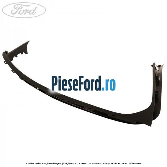 Cheder cadru usa fata dreapta Ford Focus 2011-2014 1.0 EcoBoost 125 cp Cheder cadru usa fata dreapta Ford Focus 2011-2014 1.0 EcoBoost 125 cp M1DA, M1DC, M1DD benzina