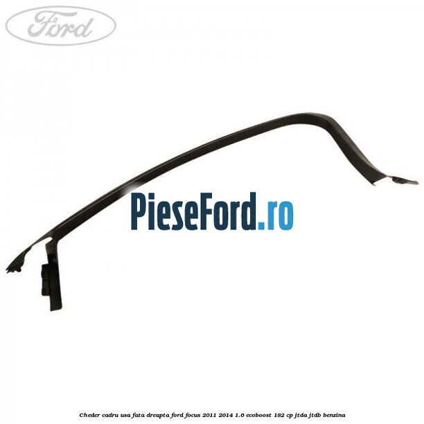 Cheder cadru usa fata dreapta Ford Focus 2011-2014 1.6 EcoBoost 182 cp JTDA, JTDB benzina