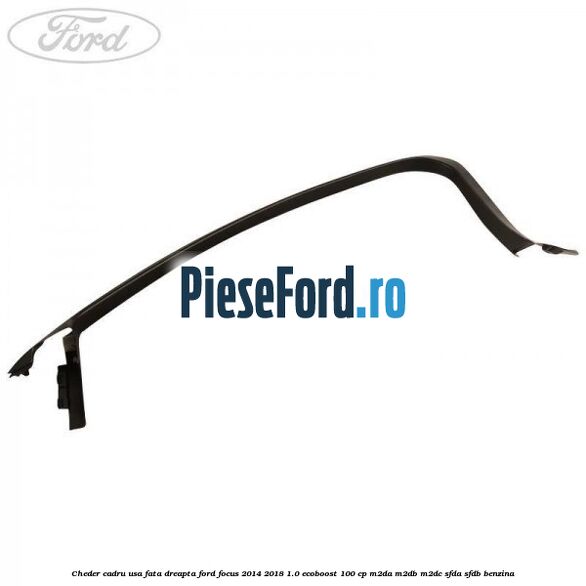 Cheder cadru usa fata dreapta Ford Focus 2014-2018 1.0 EcoBoost 100 cp Cheder cadru usa fata dreapta Ford Focus 2014-2018 1.0 EcoBoost 100 cp M2DA, M2DB, M2DC, SFDA, SFDB benzina